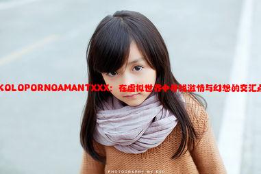 KOLOPORNOAMANTXXX：在虚拟世界中寻找激情与幻想的交汇点